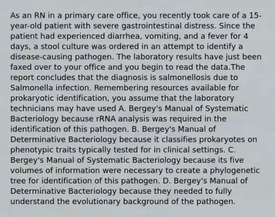 As an RN in a primary care office, you recently took care of a 15-year-old patient with severe gastrointestinal distress. Since the patient had experienced diarrhea, vomiting, and a fever for 4 days, a stool culture was ordered in an attempt to identify a disease-causing pathogen. The laboratory results have just been faxed over to your office and you begin to read the data.The report concludes that the diagnosis is salmonellosis due to Salmonella infection. Remembering resources available for prokaryotic identification, you assume that the laboratory technicians may have used A. Bergey's Manual of Systematic Bacteriology because rRNA analysis was required in the identification of this pathogen. B. Bergey's Manual of Determinative Bacteriology because it classifies prokaryotes on phenotypic traits typically tested for in clinical settings. C. Bergey's Manual of Systematic Bacteriology because its five volumes of information were necessary to create a phylogenetic tree for identification of this pathogen. D. Bergey's Manual of Determinative Bacteriology because they needed to fully understand the evolutionary background of the pathogen.