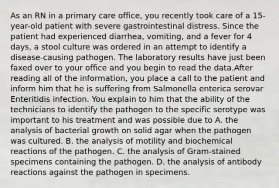 As an RN in a primary care office, you recently took care of a 15-year-old patient with severe gastrointestinal distress. Since the patient had experienced diarrhea, vomiting, and a fever for 4 days, a stool culture was ordered in an attempt to identify a disease-causing pathogen. The laboratory results have just been faxed over to your office and you begin to read the data.After reading all of the information, you place a call to the patient and inform him that he is suffering from Salmonella enterica serovar Enteritidis infection. You explain to him that the ability of the technicians to identify the pathogen to the specific serotype was important to his treatment and was possible due to A. the analysis of bacterial growth on solid agar when the pathogen was cultured. B. the analysis of motility and biochemical reactions of the pathogen. C. the analysis of Gram-stained specimens containing the pathogen. D. the analysis of antibody reactions against the pathogen in specimens.