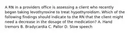 A RN in a providers office is assessing a client who recently began taking levothyroxine to treat hypothyroidism. Which of the following findings should indicate to the RN that the client might need a decrease in the dosage of the medication? A. Hand tremors B. Bradycardia C. Pallor D. Slow speech