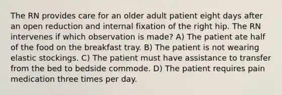 The RN provides care for an older adult patient eight days after an open reduction and internal fixation of the right hip. The RN intervenes if which observation is made? A) The patient ate half of the food on the breakfast tray. B) The patient is not wearing elastic stockings. C) The patient must have assistance to transfer from the bed to bedside commode. D) The patient requires pain medication three times per day.