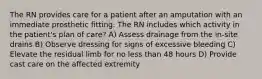 The RN provides care for a patient after an amputation with an immediate prosthetic fitting. The RN includes which activity in the patient's plan of care? A) Assess drainage from the in-site drains B) Observe dressing for signs of excessive bleeding C) Elevate the residual limb for no less than 48 hours D) Provide cast care on the affected extremity