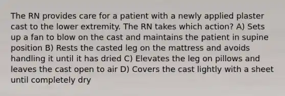 The RN provides care for a patient with a newly applied plaster cast to the lower extremity. The RN takes which action? A) Sets up a fan to blow on the cast and maintains the patient in supine position B) Rests the casted leg on the mattress and avoids handling it until it has dried C) Elevates the leg on pillows and leaves the cast open to air D) Covers the cast lightly with a sheet until completely dry