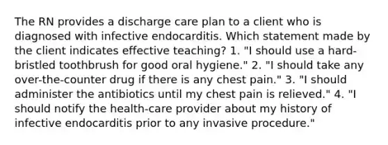 The RN provides a discharge care plan to a client who is diagnosed with infective endocarditis. Which statement made by the client indicates effective teaching? 1. "I should use a hard-bristled toothbrush for good oral hygiene." 2. "I should take any over-the-counter drug if there is any chest pain." 3. "I should administer the antibiotics until my chest pain is relieved." 4. "I should notify the health-care provider about my history of infective endocarditis prior to any invasive procedure."