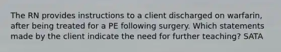 The RN provides instructions to a client discharged on warfarin, after being treated for a PE following surgery. Which statements made by the client indicate the need for further teaching? SATA