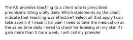 The RN provides teaching to a client who is prescribed prednisone 10mg orally daily. Which statements by the client indicate that teaching was effective? Select all that apply I can take aspirin if I need it for pain I need to take the medication at the same time daily I need to check for bruising on my skin If I gain more than 5 lbs a week, I will call my provider