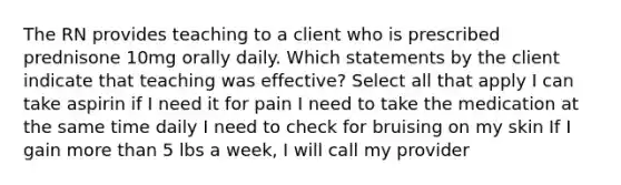 The RN provides teaching to a client who is prescribed prednisone 10mg orally daily. Which statements by the client indicate that teaching was effective? Select all that apply I can take aspirin if I need it for pain I need to take the medication at the same time daily I need to check for bruising on my skin If I gain more than 5 lbs a week, I will call my provider