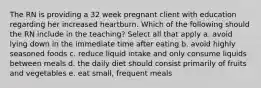 The RN is providing a 32 week pregnant client with education regarding her increased heartburn. Which of the following should the RN include in the teaching? Select all that apply a. avoid lying down in the immediate time after eating b. avoid highly seasoned foods c. reduce liquid intake and only consume liquids between meals d. the daily diet should consist primarily of fruits and vegetables e. eat small, frequent meals