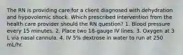 The RN is providing care for a client diagnosed with dehydration and hypovolemic shock. Which prescribed intervention from the health care provider should the RN question? 1. Blood pressure every 15 minutes. 2. Place two 18-gauge IV lines. 3. Oxygen at 3 L via nasal cannula. 4. IV 5% dextrose in water to run at 250 mL/hr.