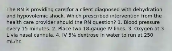 The RN is providing care for a client diagnosed with dehydration and hypovolemic shock. Which prescribed intervention from the health care provider should the RN question? 1. <a href='https://www.questionai.com/knowledge/kD0HacyPBr-blood-pressure' class='anchor-knowledge'>blood pressure</a> every 15 minutes. 2. Place two 18-gauge IV lines. 3. Oxygen at 3 L via nasal cannula. 4. IV 5% dextrose in water to run at 250 mL/hr.