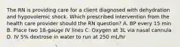 The RN is providing care for a client diagnosed with dehydration and hypovolemic shock. Which prescribed intervention from the health care provider should the RN question? A. BP every 15 min B. Place two 18-gauge IV lines C. Oxygen at 3L via nasal cannula D. IV 5% dextrose in water to run at 250 mL/hr