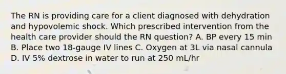 The RN is providing care for a client diagnosed with dehydration and hypovolemic shock. Which prescribed intervention from the health care provider should the RN question? A. BP every 15 min B. Place two 18-gauge IV lines C. Oxygen at 3L via nasal cannula D. IV 5% dextrose in water to run at 250 mL/hr