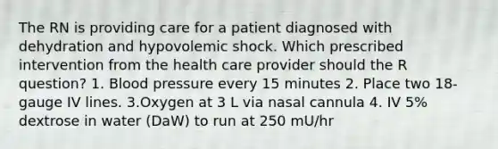 The RN is providing care for a patient diagnosed with dehydration and hypovolemic shock. Which prescribed intervention from the health care provider should the R question? 1. Blood pressure every 15 minutes 2. Place two 18-gauge IV lines. 3.Oxygen at 3 L via nasal cannula 4. IV 5% dextrose in water (DaW) to run at 250 mU/hr