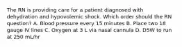 The RN is providing care for a patient diagnosed with dehydration and hypovolemic shock. Which order should the RN question? A. Blood pressure every 15 minutes B. Place two 18 gauge IV lines C. Oxygen at 3 L via nasal cannula D. D5W to run at 250 mL/hr