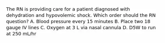 The RN is providing care for a patient diagnosed with dehydration and hypovolemic shock. Which order should the RN question? A. Blood pressure every 15 minutes B. Place two 18 gauge IV lines C. Oxygen at 3 L via nasal cannula D. D5W to run at 250 mL/hr