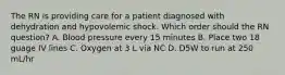 The RN is providing care for a patient diagnosed with dehydration and hypovolemic shock. Which order should the RN question? A. Blood pressure every 15 minutes B. Place two 18 guage IV lines C. Oxygen at 3 L via NC D. D5W to run at 250 mL/hr