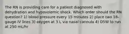 The RN is providing care for a patient diagnosed with dehydration and hypovolemic shock. Which order should the RN question? 1) blood pressure every 15 minutes 2) place two 18-gauge IV lines 3) oxygen at 3 L via nasal cannula 4) D5W to run at 250 mL/hr