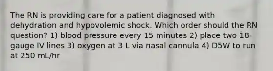 The RN is providing care for a patient diagnosed with dehydration and hypovolemic shock. Which order should the RN question? 1) blood pressure every 15 minutes 2) place two 18-gauge IV lines 3) oxygen at 3 L via nasal cannula 4) D5W to run at 250 mL/hr