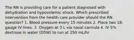 The RN is providing care for a patient diagnosed with dehydration and hypovolemic shock. Which prescribed intervention from the health care provider should the RN question? 1. Blood pressure every 15 minutes 2. Place two 18-gauge IV lines. 3. Oxygen at 3 L via nasal cannula 4. IV 5% dextrose in water (D5W) to run at 250 mL/hr