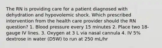 The RN is providing care for a patient diagnosed with dehydration and hypovolemic shock. Which prescribed intervention from the health care provider should the RN question? 1. Blood pressure every 15 minutes 2. Place two 18-gauge IV lines. 3. Oxygen at 3 L via nasal cannula 4. IV 5% dextrose in water (D5W) to run at 250 mL/hr