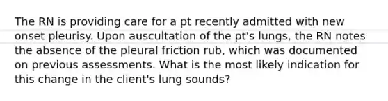 The RN is providing care for a pt recently admitted with new onset pleurisy. Upon auscultation of the pt's lungs, the RN notes the absence of the pleural friction rub, which was documented on previous assessments. What is the most likely indication for this change in the client's lung sounds?