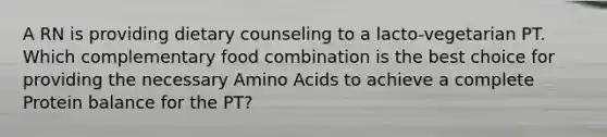 A RN is providing dietary counseling to a lacto-vegetarian PT. Which complementary food combination is the best choice for providing the necessary Amino Acids to achieve a complete Protein balance for the PT?