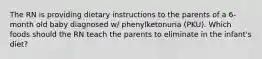 The RN is providing dietary instructions to the parents of a 6-month old baby diagnosed w/ phenylketonuria (PKU). Which foods should the RN teach the parents to eliminate in the infant's diet?