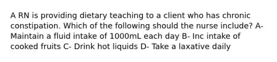 A RN is providing dietary teaching to a client who has chronic constipation. Which of the following should the nurse include? A- Maintain a fluid intake of 1000mL each day B- Inc intake of cooked fruits C- Drink hot liquids D- Take a laxative daily