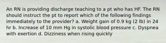 An RN is providing discharge teaching to a pt who has HF. The RN should instruct the pt to report which of the following findings immediately to the provider? a. Weight gain of 0.9 kg (2 lb) in 24 hr b. Increase of 10 mm Hg in systolic blood pressure c. Dyspnea with exertion d. Dizziness when rising quickly