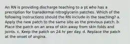 An RN is providing discharge teaching to a pt who has a precription for transdermal nitroglycerin patches. Which of the following instructions should the RN include in the teaching? a. Apply the new patch to the same site as the previous patch. b. Place the patch on an area of skin away from skin folds and joints. c. Keep the patch on 24 hr per day. d. Replace the patch at the onset of angina.