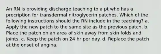 An RN is providing discharge teaching to a pt who has a precription for transdermal nitroglycerin patches. Which of the following instructions should the RN include in the teaching? a. Apply the new patch to the same site as the previous patch. b. Place the patch on an area of skin away from skin folds and joints. c. Keep the patch on 24 hr per day. d. Replace the patch at the onset of angina.