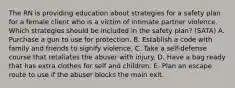 The RN is providing education about strategies for a safety plan for a female client who is a victim of intimate partner violence. Which strategies should be included in the safety plan? (SATA) A. Purchase a gun to use for protection. B. Establish a code with family and friends to signify violence. C. Take a self-defense course that retaliates the abuser with injury. D. Have a bag ready that has extra clothes for self and children. E. Plan an escape route to use if the abuser blocks the main exit.