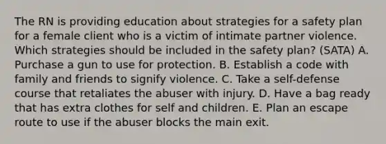 The RN is providing education about strategies for a safety plan for a female client who is a victim of intimate partner violence. Which strategies should be included in the safety plan? (SATA) A. Purchase a gun to use for protection. B. Establish a code with family and friends to signify violence. C. Take a self-defense course that retaliates the abuser with injury. D. Have a bag ready that has extra clothes for self and children. E. Plan an escape route to use if the abuser blocks the main exit.