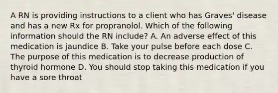 A RN is providing instructions to a client who has Graves' disease and has a new Rx for propranolol. Which of the following information should the RN include? A. An adverse effect of this medication is jaundice B. Take your pulse before each dose C. The purpose of this medication is to decrease production of thyroid hormone D. You should stop taking this medication if you have a sore throat