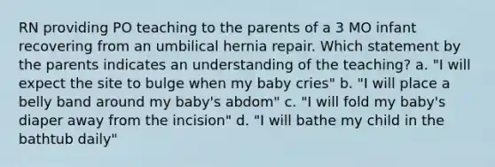 RN providing PO teaching to the parents of a 3 MO infant recovering from an umbilical hernia repair. Which statement by the parents indicates an understanding of the teaching? a. "I will expect the site to bulge when my baby cries" b. "I will place a belly band around my baby's abdom" c. "I will fold my baby's diaper away from the incision" d. "I will bathe my child in the bathtub daily"