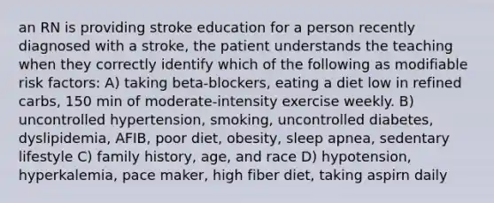 an RN is providing stroke education for a person recently diagnosed with a stroke, the patient understands the teaching when they correctly identify which of the following as modifiable risk factors: A) taking beta-blockers, eating a diet low in refined carbs, 150 min of moderate-intensity exercise weekly. B) uncontrolled hypertension, smoking, uncontrolled diabetes, dyslipidemia, AFIB, poor diet, obesity, sleep apnea, sedentary lifestyle C) family history, age, and race D) hypotension, hyperkalemia, pace maker, high fiber diet, taking aspirn daily