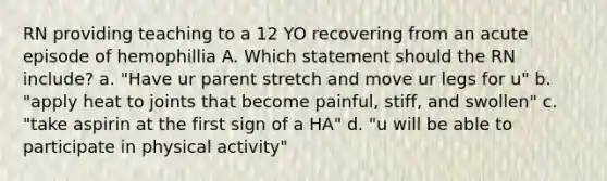 RN providing teaching to a 12 YO recovering from an acute episode of hemophillia A. Which statement should the RN include? a. "Have ur parent stretch and move ur legs for u" b. "apply heat to joints that become painful, stiff, and swollen" c. "take aspirin at the first sign of a HA" d. "u will be able to participate in physical activity"