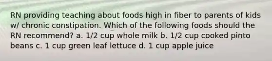 RN providing teaching about foods high in fiber to parents of kids w/ chronic constipation. Which of the following foods should the RN recommend? a. 1/2 cup whole milk b. 1/2 cup cooked pinto beans c. 1 cup green leaf lettuce d. 1 cup apple juice