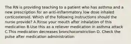 The RN is providing teaching to a patient who has asthma and a new prescription for an anti-inflammatory low dose inhaled corticosteroid. Which of the following instructions should the nurse provide? A.Rinse your mouth after inhalation of this medication B.Use this as a reliever medication in asthma attack C.This medication decreases bronchoconstriction D. Check the pulse after medication administration