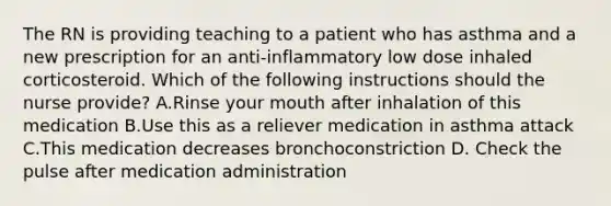 The RN is providing teaching to a patient who has asthma and a new prescription for an anti-inflammatory low dose inhaled corticosteroid. Which of the following instructions should the nurse provide? A.Rinse your mouth after inhalation of this medication B.Use this as a reliever medication in asthma attack C.This medication decreases bronchoconstriction D. Check the pulse after medication administration