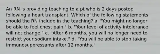 An RN is providing teaching to a pt who is 2 days postop following a heart transplant. Which of the following statements should the RN include in the teaching? a. "You might no longer be able to feel chest pain." b. "Your level of activity intolerance will not change." c. "After 6 months, you will no longer need to restrict your sodium intake." d. "You will be able to stop taking immunosuppressants after 12 months."