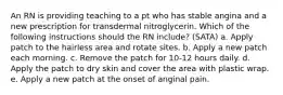 An RN is providing teaching to a pt who has stable angina and a new prescription for transdermal nitroglycerin. Which of the following instructions should the RN include? (SATA) a. Apply patch to the hairless area and rotate sites. b. Apply a new patch each morning. c. Remove the patch for 10-12 hours daily. d. Apply the patch to dry skin and cover the area with plastic wrap. e. Apply a new patch at the onset of anginal pain.