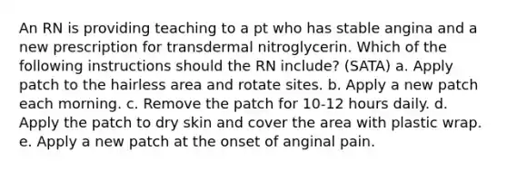 An RN is providing teaching to a pt who has stable angina and a new prescription for transdermal nitroglycerin. Which of the following instructions should the RN include? (SATA) a. Apply patch to the hairless area and rotate sites. b. Apply a new patch each morning. c. Remove the patch for 10-12 hours daily. d. Apply the patch to dry skin and cover the area with plastic wrap. e. Apply a new patch at the onset of anginal pain.