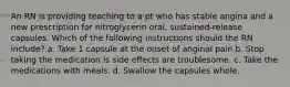 An RN is providing teaching to a pt who has stable angina and a new prescription for nitroglycerin oral, sustained-release capsules. Which of the following instructions should the RN include? a. Take 1 capsule at the onset of anginal pain b. Stop taking the medication is side effects are troublesome. c. Take the medications with meals. d. Swallow the capsules whole.