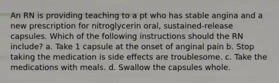 An RN is providing teaching to a pt who has stable angina and a new prescription for nitroglycerin oral, sustained-release capsules. Which of the following instructions should the RN include? a. Take 1 capsule at the onset of anginal pain b. Stop taking the medication is side effects are troublesome. c. Take the medications with meals. d. Swallow the capsules whole.