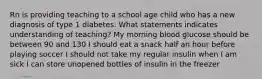 Rn is providing teaching to a school age child who has a new diagnosis of type 1 diabetes. What statements indicates understanding of teaching? My morning blood glucose should be between 90 and 130 I should eat a snack half an hour before playing soccer I should not take my regular insulin when I am sick I can store unopened bottles of insulin in the freezer