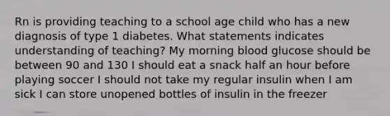 Rn is providing teaching to a school age child who has a new diagnosis of type 1 diabetes. What statements indicates understanding of teaching? My morning blood glucose should be between 90 and 130 I should eat a snack half an hour before playing soccer I should not take my regular insulin when I am sick I can store unopened bottles of insulin in the freezer