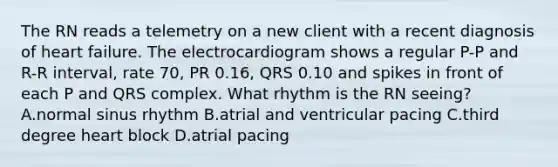 The RN reads a telemetry on a new client with a recent diagnosis of heart failure. The electrocardiogram shows a regular P-P and R-R interval, rate 70, PR 0.16, QRS 0.10 and spikes in front of each P and QRS complex. What rhythm is the RN seeing? A.normal sinus rhythm B.atrial and ventricular pacing C.third degree heart block D.atrial pacing