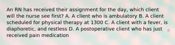 An RN has received their assignment for the day, which client will the nurse see first? A. A client who is ambulatory B. A client scheduled for physical therapy at 1300 C. A client with a fever, is diaphoretic, and restless D. A postoperative client who has just received pain medication