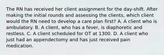 The RN has received her client assignment for the day-shift. After making the initial rounds and assessing the clients, which client would the RN need to develop a care plan first? A. A client who is ambulatory. B. A client, who has a fever, is diaphoretic and restless. C. A client scheduled for OT at 1300. D. A client who just had an appendectomy and has just received pain medication.