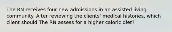 The RN receives four new admissions in an assisted living community. After reviewing the clients' medical histories, which client should The RN assess for a higher caloric diet?